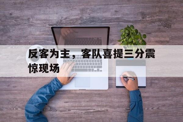 aoa体育娱乐-反客为主，客队喜提三分震惊现场的简单介绍